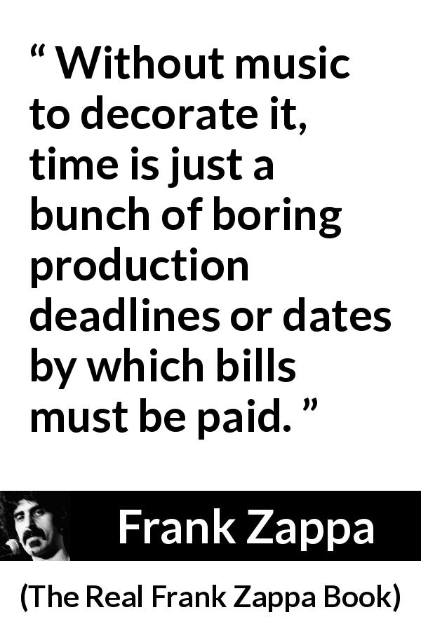 Frank Zappa quote about music from The Real Frank Zappa Book - Without music to decorate it, time is just a bunch of boring production deadlines or dates by which bills must be paid.