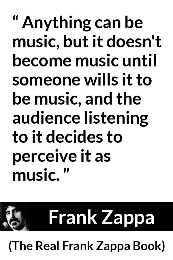 Frank Zappa quote about music from The Real Frank Zappa Book - Anything can be music, but it doesn't become music until someone wills it to be music, and the audience listening to it decides to perceive it as music.