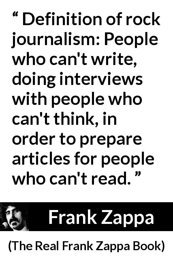 Frank Zappa quote about music from The Real Frank Zappa Book - Definition of rock journalism: People who can't write, doing interviews with people who can't think, in order to prepare articles for people who can't read.