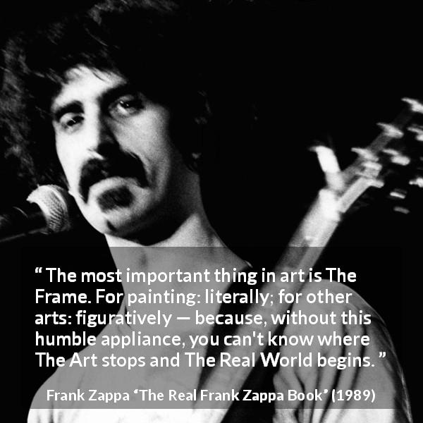 Frank Zappa quote about reality from The Real Frank Zappa Book - The most important thing in art is The Frame. For painting: literally; for other arts: figuratively — because, without this humble appliance, you can't know where The Art stops and The Real World begins.