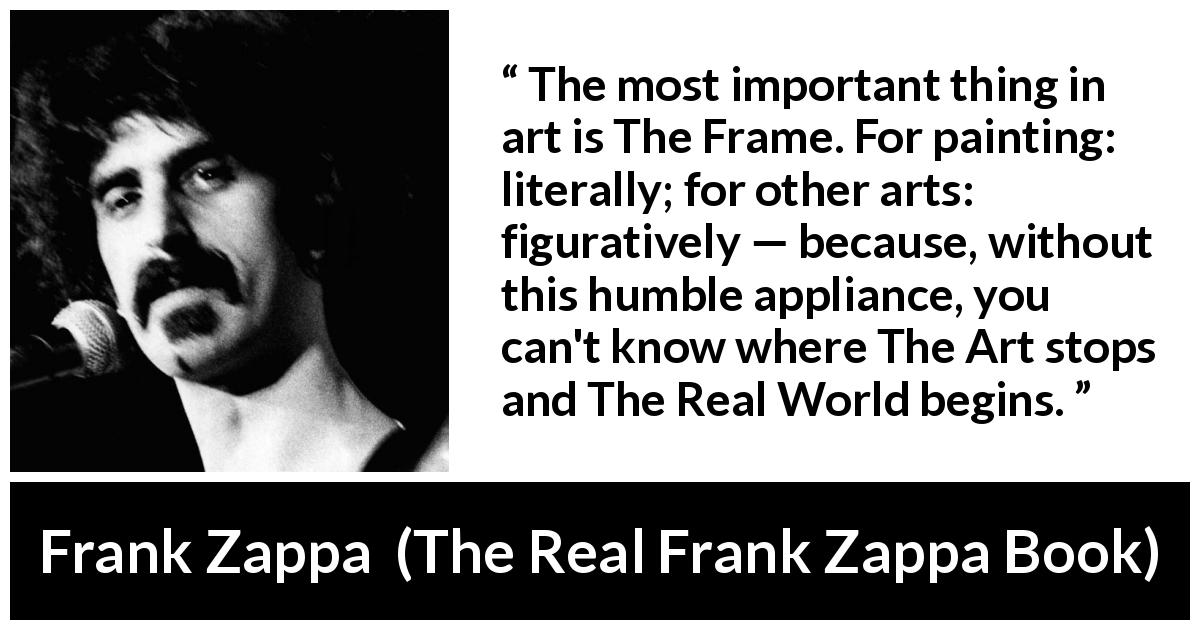 Frank Zappa quote about reality from The Real Frank Zappa Book - The most important thing in art is The Frame. For painting: literally; for other arts: figuratively — because, without this humble appliance, you can't know where The Art stops and The Real World begins.