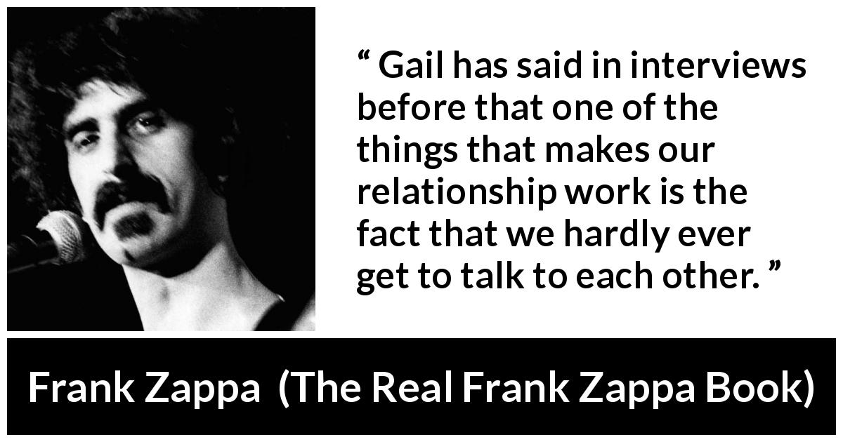 Frank Zappa quote about relationship from The Real Frank Zappa Book - Gail has said in interviews before that one of the things that makes our relationship work is the fact that we hardly ever get to talk to each other.