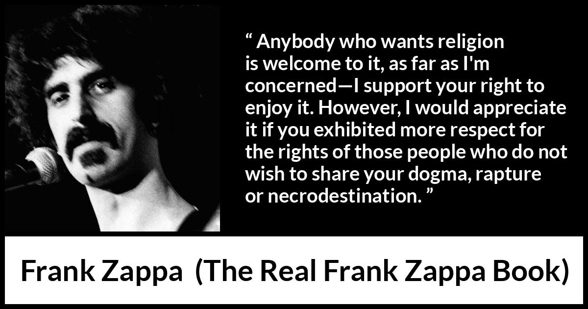 Frank Zappa quote about religion from The Real Frank Zappa Book - Anybody who wants religion is welcome to it, as far as I'm concerned—I support your right to enjoy it. However, I would appreciate it if you exhibited more respect for the rights of those people who do not wish to share your dogma, rapture or necrodestination.