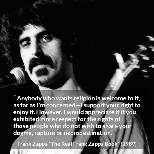 Frank Zappa quote about religion from The Real Frank Zappa Book - Anybody who wants religion is welcome to it, as far as I'm concerned—I support your right to enjoy it. However, I would appreciate it if you exhibited more respect for the rights of those people who do not wish to share your dogma, rapture or necrodestination.