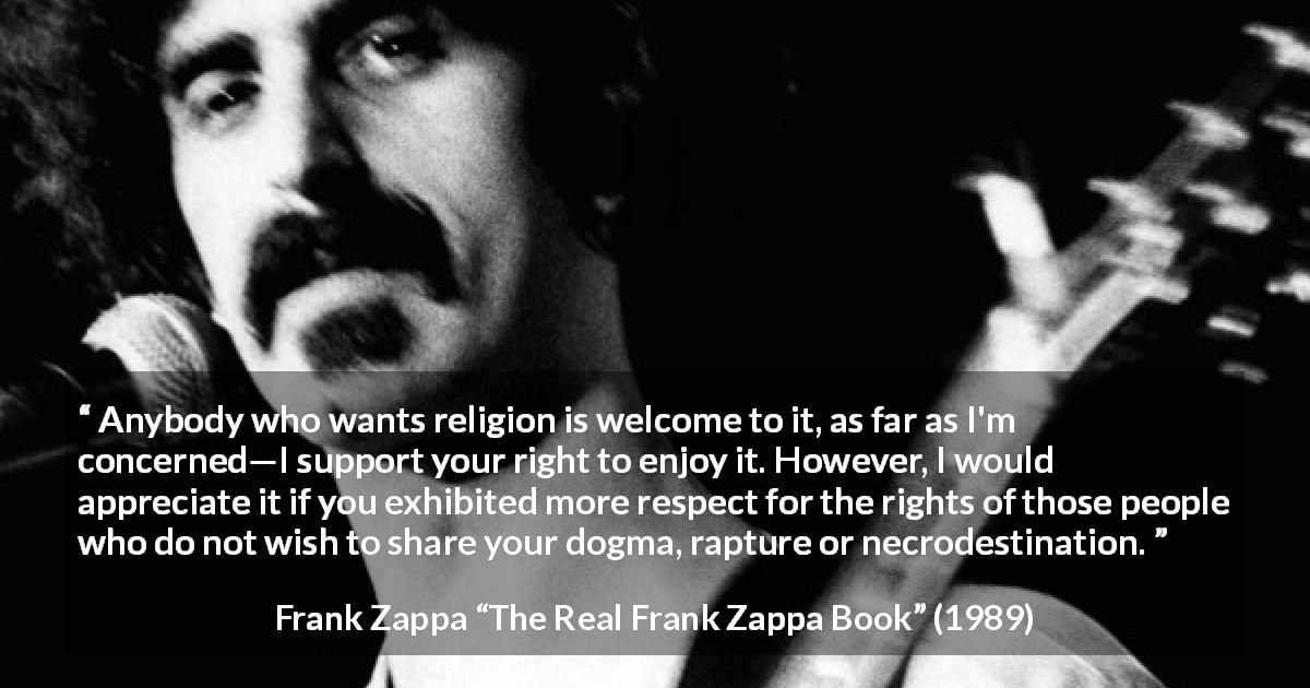 Frank Zappa quote about religion from The Real Frank Zappa Book - Anybody who wants religion is welcome to it, as far as I'm concerned—I support your right to enjoy it. However, I would appreciate it if you exhibited more respect for the rights of those people who do not wish to share your dogma, rapture or necrodestination.