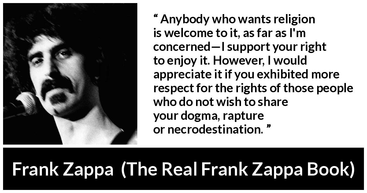 Frank Zappa quote about religion from The Real Frank Zappa Book - Anybody who wants religion is welcome to it, as far as I'm concerned—I support your right to enjoy it. However, I would appreciate it if you exhibited more respect for the rights of those people who do not wish to share your dogma, rapture or necrodestination.