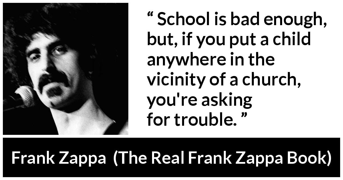 Frank Zappa quote about school from The Real Frank Zappa Book - School is bad enough, but, if you put a child anywhere in the vicinity of a church, you're asking for trouble.