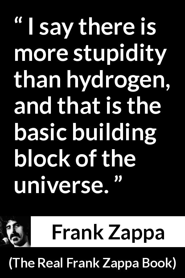 Frank Zappa quote about stupidity from The Real Frank Zappa Book - I say there is more stupidity than hydrogen, and that is the basic building block of the universe.