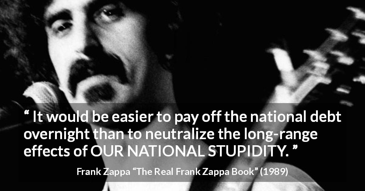 Frank Zappa quote about stupidity from The Real Frank Zappa Book - It would be easier to pay off the national debt overnight than to neutralize the long-range effects of OUR NATIONAL STUPIDITY.