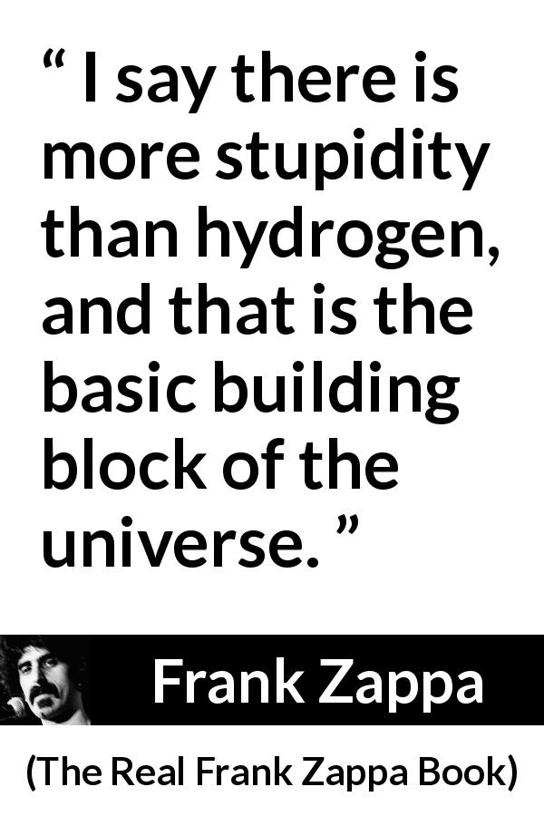 Frank Zappa quote about stupidity from The Real Frank Zappa Book - I say there is more stupidity than hydrogen, and that is the basic building block of the universe.