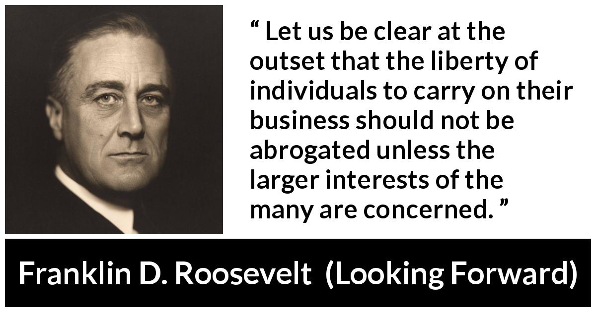 Franklin D. Roosevelt quote about business from Looking Forward - Let us be clear at the outset that the liberty of individuals to carry on their business should not be abrogated unless the larger interests of the many are concerned.