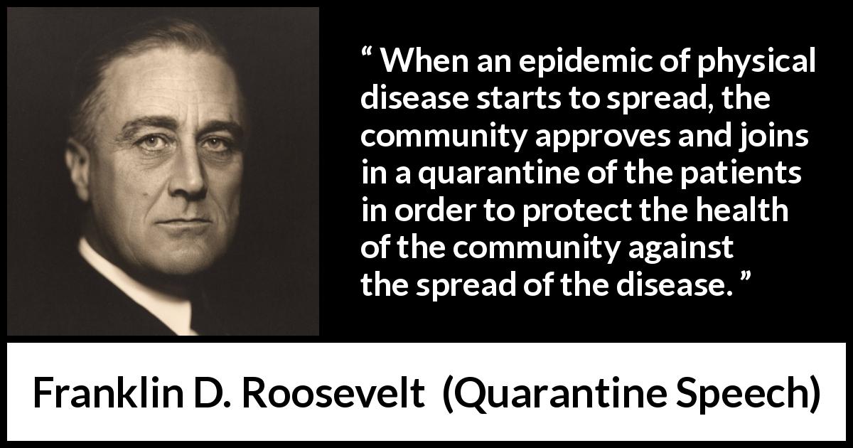 Franklin D. Roosevelt quote about disease from Quarantine Speech - When an epidemic of physical disease starts to spread, the community approves and joins in a quarantine of the patients in order to protect the health of the community against the spread of the disease.
