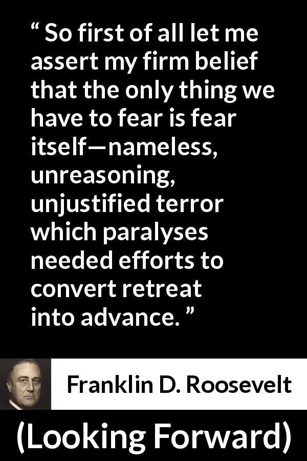 Franklin D. Roosevelt quote about fear from Looking Forward - So first of all let me assert my firm belief that the only thing we have to fear is fear itself—nameless, unreasoning, unjustified terror which paralyses needed efforts to convert retreat into advance.