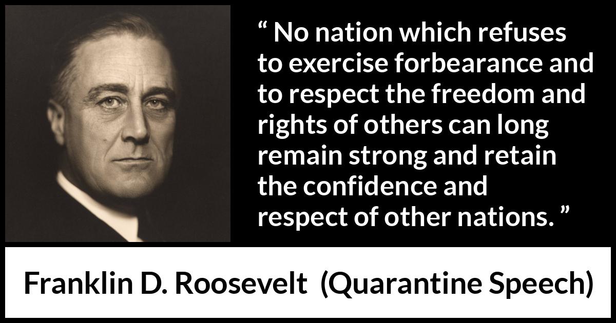 Franklin D. Roosevelt quote about freedom from Quarantine Speech - No nation which refuses to exercise forbearance and to respect the freedom and rights of others can long remain strong and retain the confidence and respect of other nations.