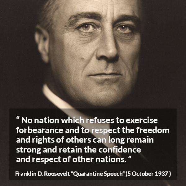 Franklin D. Roosevelt quote about freedom from Quarantine Speech - No nation which refuses to exercise forbearance and to respect the freedom and rights of others can long remain strong and retain the confidence and respect of other nations.