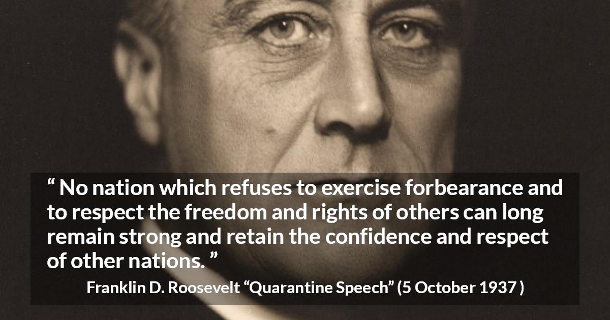 Franklin D. Roosevelt quote about freedom from Quarantine Speech - No nation which refuses to exercise forbearance and to respect the freedom and rights of others can long remain strong and retain the confidence and respect of other nations.