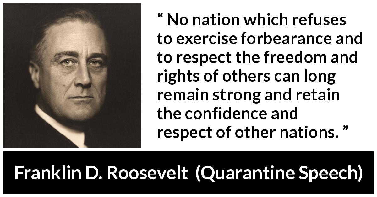 Franklin D. Roosevelt quote about freedom from Quarantine Speech - No nation which refuses to exercise forbearance and to respect the freedom and rights of others can long remain strong and retain the confidence and respect of other nations.