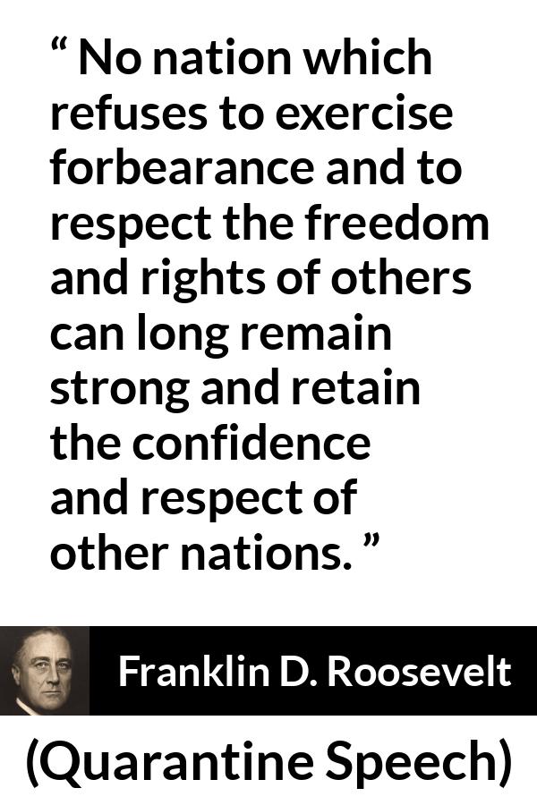 Franklin D. Roosevelt quote about freedom from Quarantine Speech - No nation which refuses to exercise forbearance and to respect the freedom and rights of others can long remain strong and retain the confidence and respect of other nations.