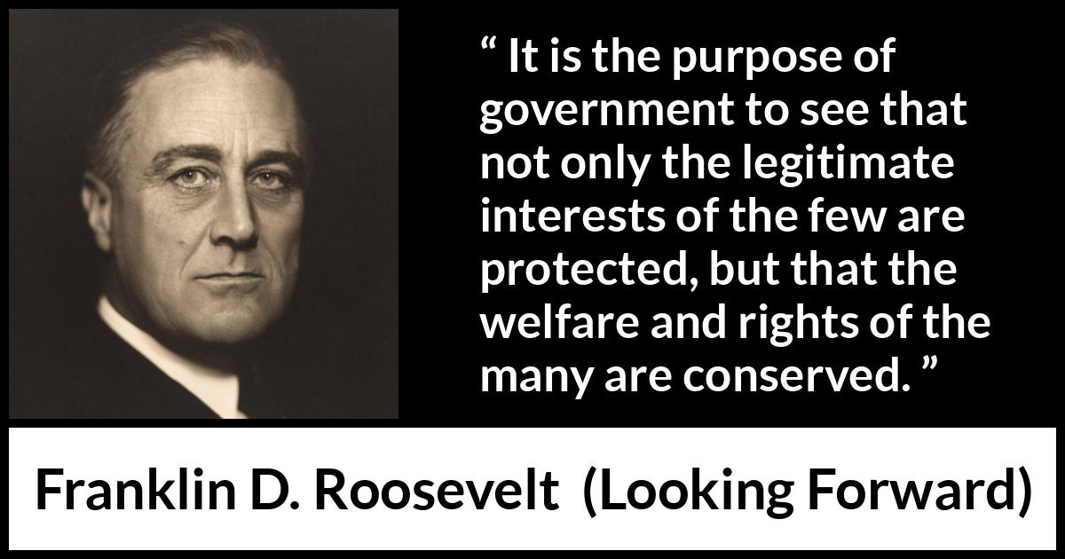 Franklin D. Roosevelt quote about government from Looking Forward - It is the purpose of government to see that not only the legitimate interests of the few are protected, but that the welfare and rights of the many are conserved.