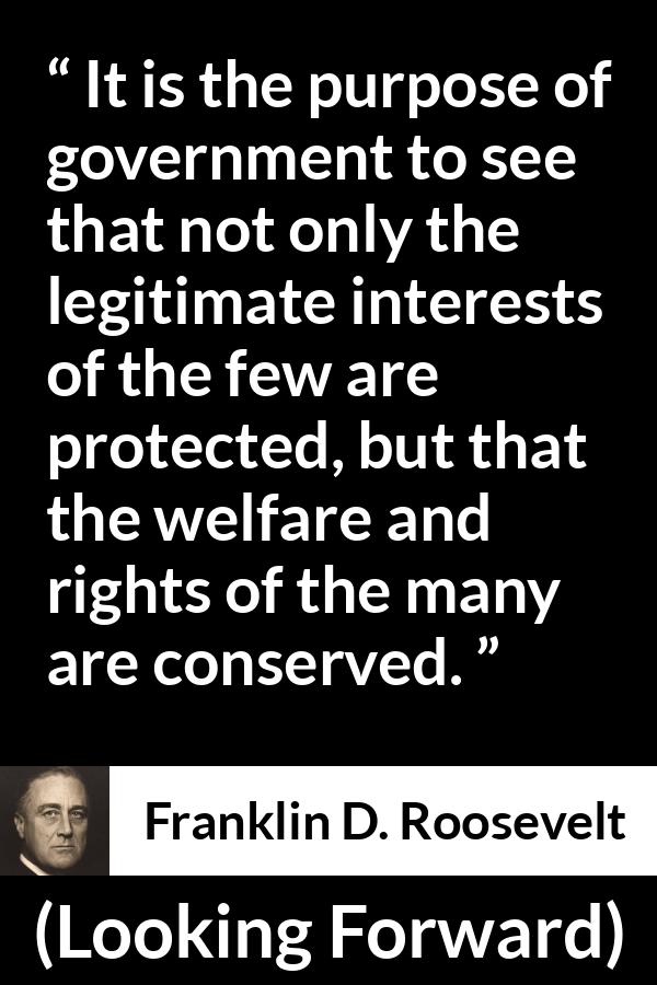 Franklin D. Roosevelt quote about government from Looking Forward - It is the purpose of government to see that not only the legitimate interests of the few are protected, but that the welfare and rights of the many are conserved.