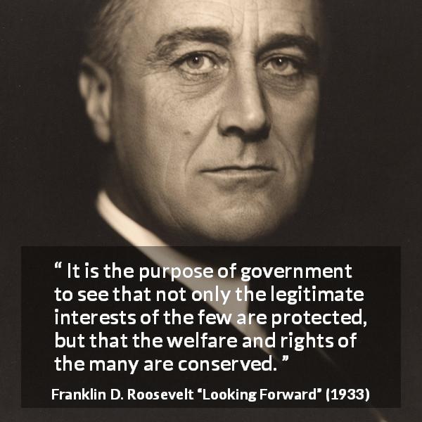 Franklin D. Roosevelt quote about government from Looking Forward - It is the purpose of government to see that not only the legitimate interests of the few are protected, but that the welfare and rights of the many are conserved.