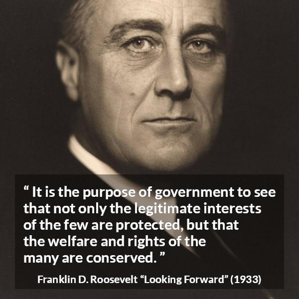 Franklin D. Roosevelt quote about government from Looking Forward - It is the purpose of government to see that not only the legitimate interests of the few are protected, but that the welfare and rights of the many are conserved.