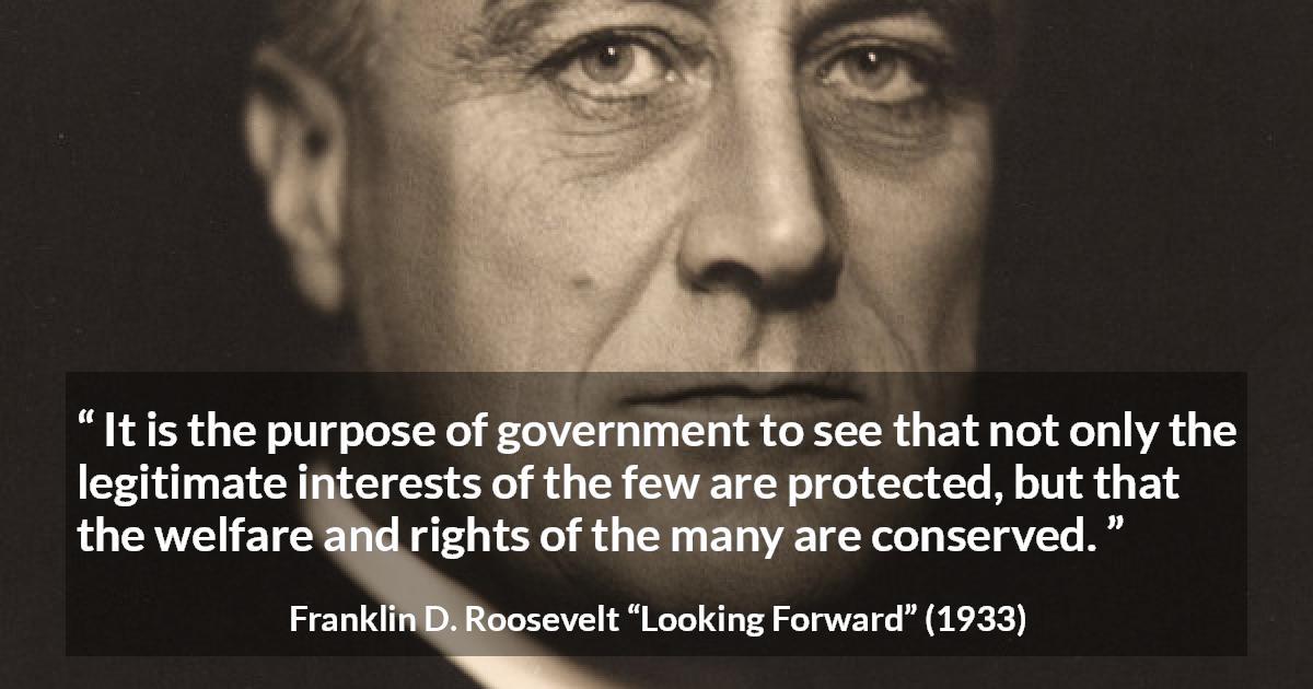 Franklin D. Roosevelt quote about government from Looking Forward - It is the purpose of government to see that not only the legitimate interests of the few are protected, but that the welfare and rights of the many are conserved.