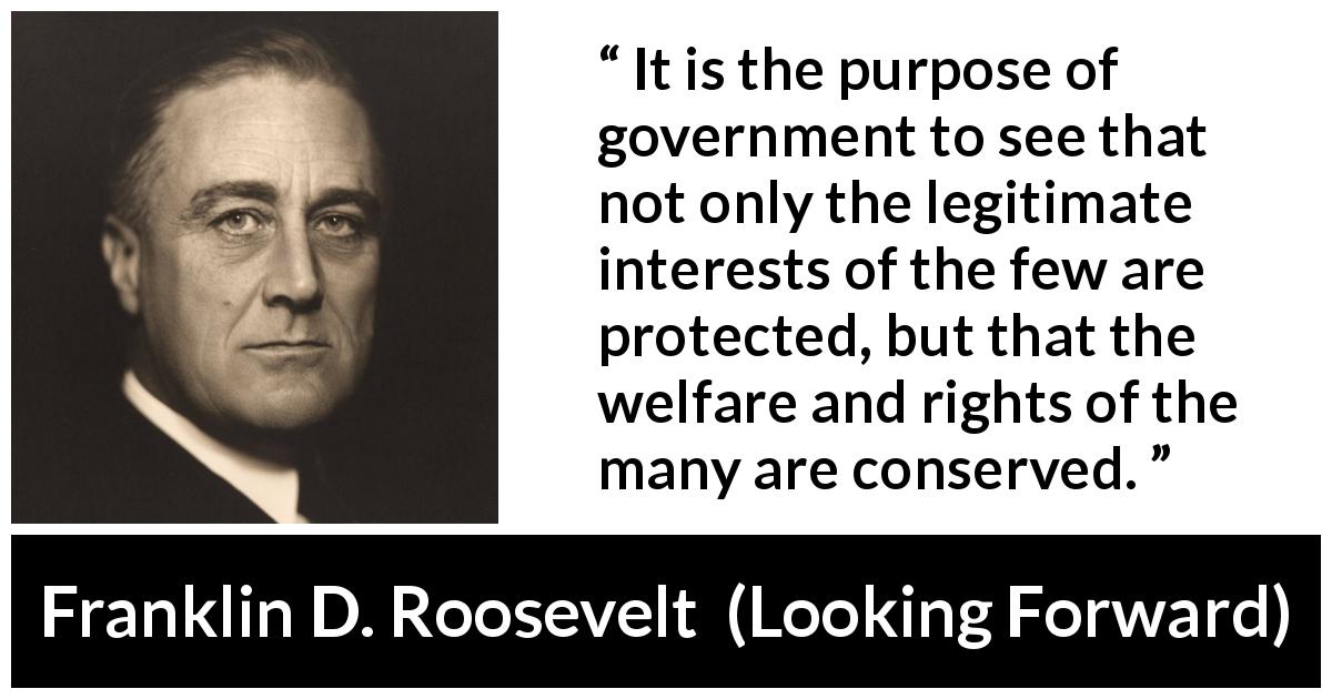 Franklin D. Roosevelt quote about government from Looking Forward - It is the purpose of government to see that not only the legitimate interests of the few are protected, but that the welfare and rights of the many are conserved.