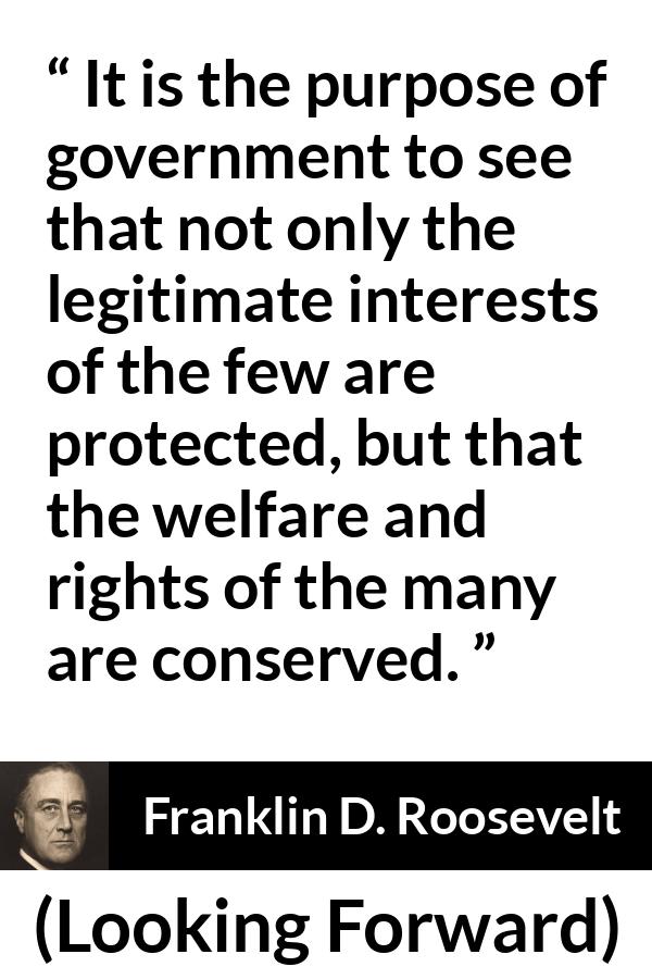 Franklin D. Roosevelt quote about government from Looking Forward - It is the purpose of government to see that not only the legitimate interests of the few are protected, but that the welfare and rights of the many are conserved.