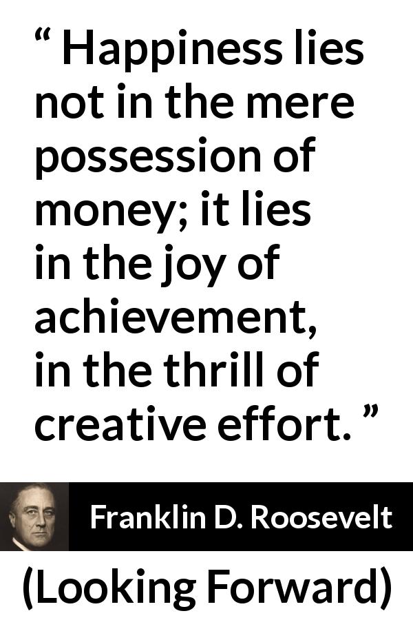 Franklin D. Roosevelt quote about happiness from Looking Forward - Happiness lies not in the mere possession of money; it lies in the joy of achievement, in the thrill of creative effort.