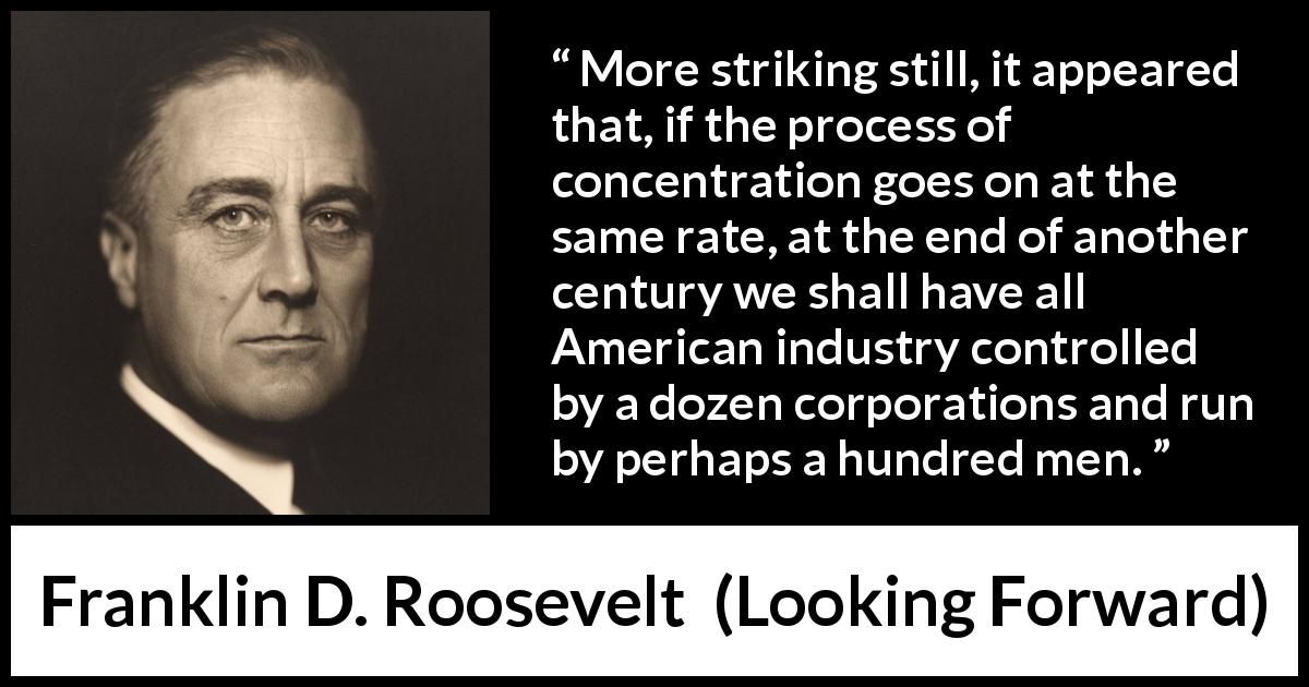 Franklin D. Roosevelt quote about industry from Looking Forward - More striking still, it appeared that, if the process of concentration goes on at the same rate, at the end of another century we shall have all American industry controlled by a dozen corporations and run by perhaps a hundred men.