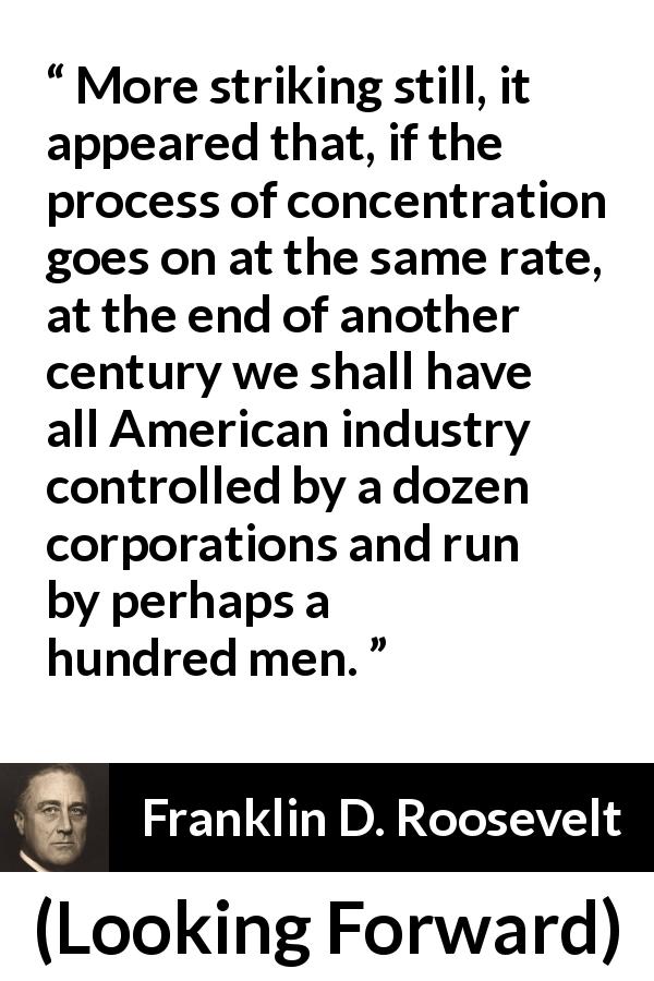 Franklin D. Roosevelt quote about industry from Looking Forward - More striking still, it appeared that, if the process of concentration goes on at the same rate, at the end of another century we shall have all American industry controlled by a dozen corporations and run by perhaps a hundred men.