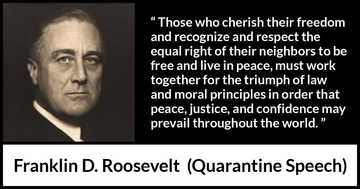 Franklin D. Roosevelt quote about justice from Quarantine Speech - Those who cherish their freedom and recognize and respect the equal right of their neighbors to be free and live in peace, must work together for the triumph of law and moral principles in order that peace, justice, and confidence may prevail throughout the world.