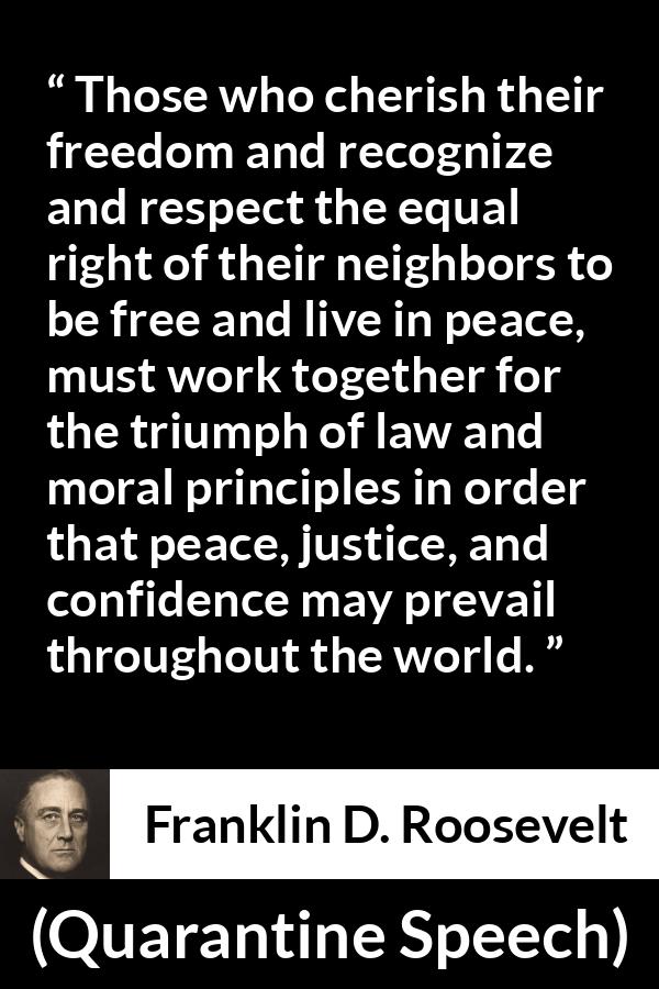 Franklin D. Roosevelt quote about justice from Quarantine Speech - Those who cherish their freedom and recognize and respect the equal right of their neighbors to be free and live in peace, must work together for the triumph of law and moral principles in order that peace, justice, and confidence may prevail throughout the world.