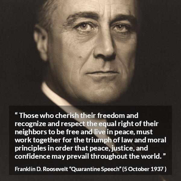 Franklin D. Roosevelt quote about justice from Quarantine Speech - Those who cherish their freedom and recognize and respect the equal right of their neighbors to be free and live in peace, must work together for the triumph of law and moral principles in order that peace, justice, and confidence may prevail throughout the world.