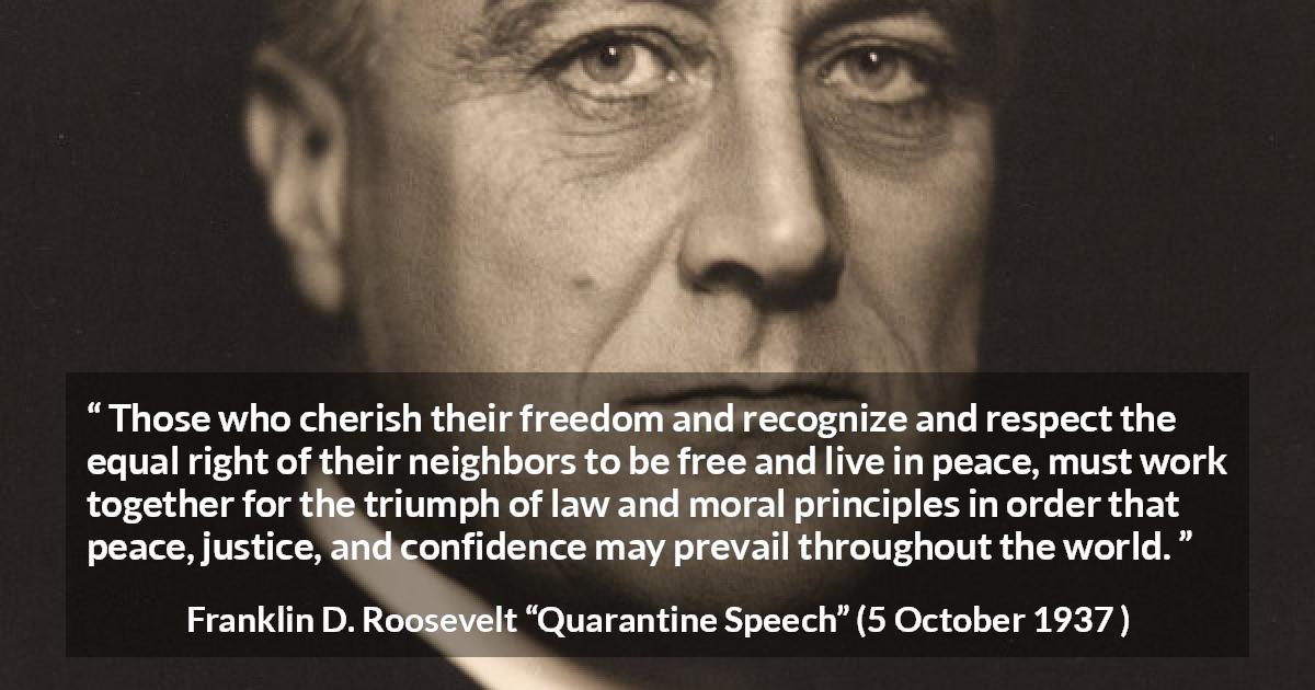 Franklin D. Roosevelt quote about justice from Quarantine Speech - Those who cherish their freedom and recognize and respect the equal right of their neighbors to be free and live in peace, must work together for the triumph of law and moral principles in order that peace, justice, and confidence may prevail throughout the world.