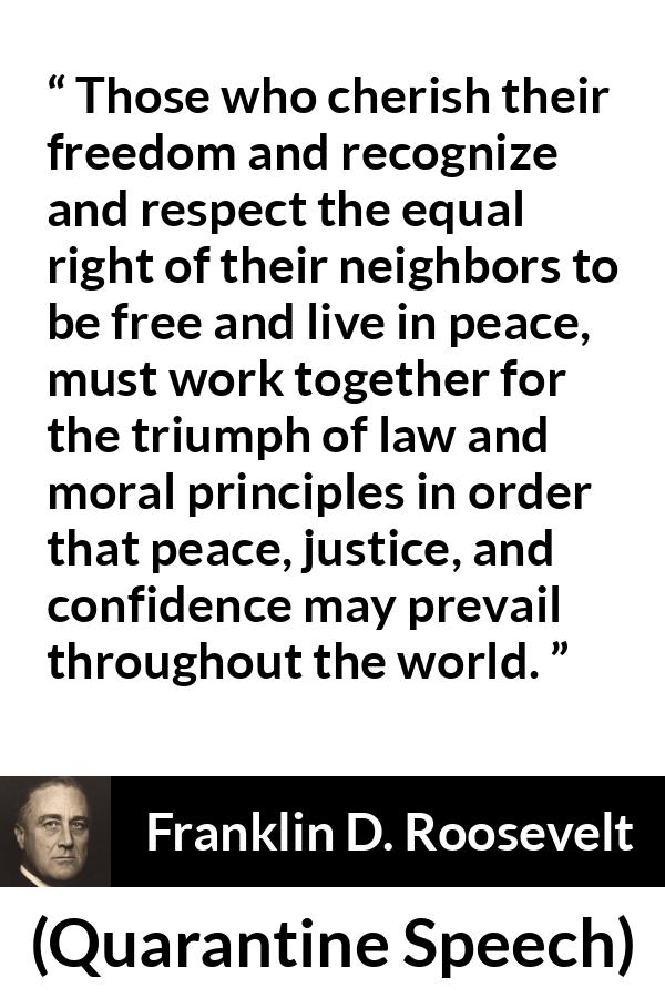 Franklin D. Roosevelt quote about justice from Quarantine Speech - Those who cherish their freedom and recognize and respect the equal right of their neighbors to be free and live in peace, must work together for the triumph of law and moral principles in order that peace, justice, and confidence may prevail throughout the world.