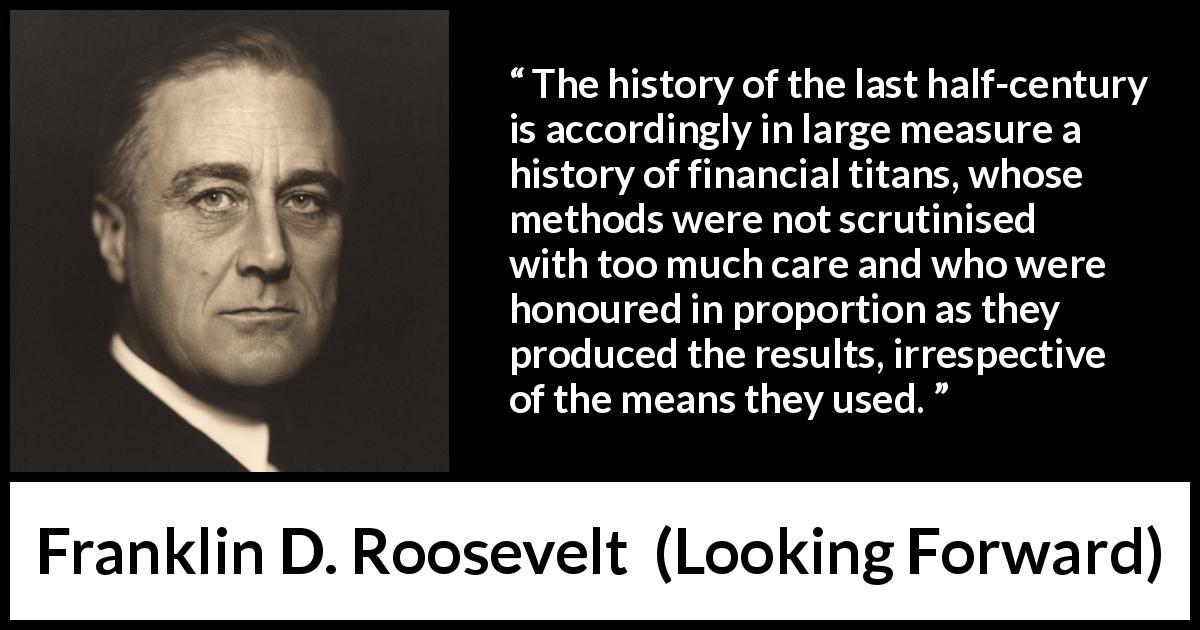 Franklin D. Roosevelt quote about means from Looking Forward - The history of the last half-century is accordingly in large measure a history of financial titans, whose methods were not scrutinised with too much care and who were honoured in proportion as they produced the results, irrespective of the means they used.