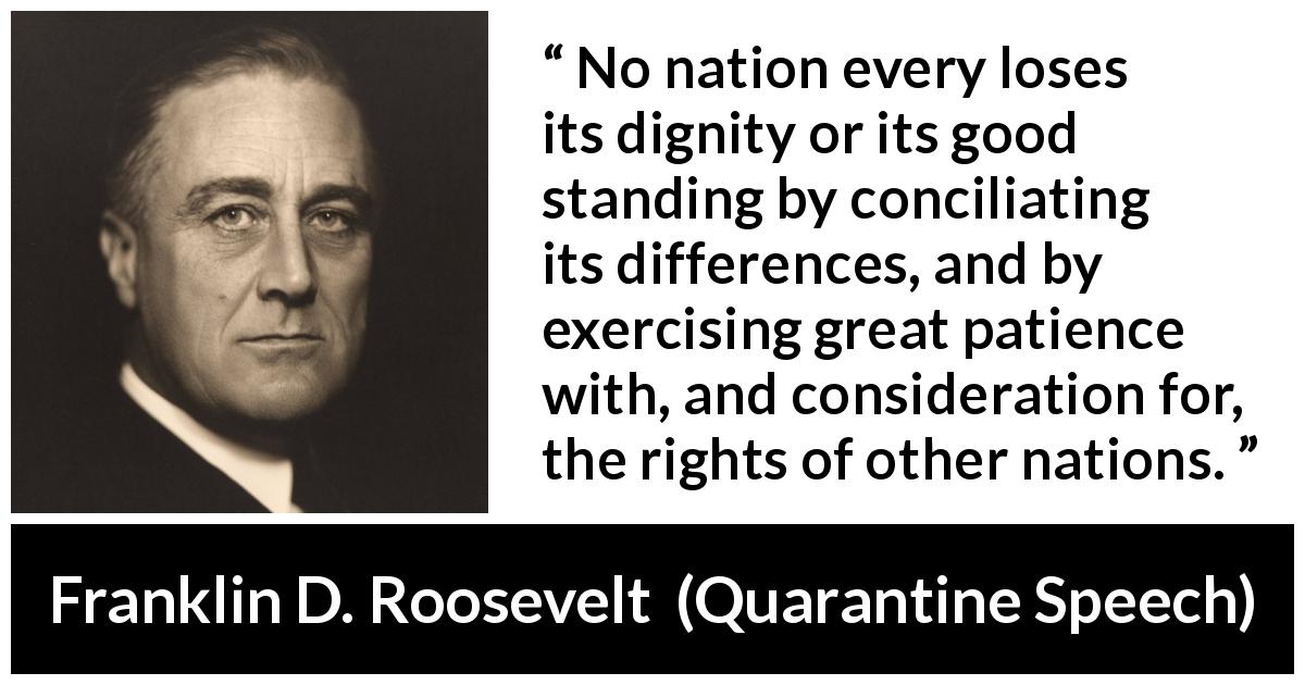 Franklin D. Roosevelt quote about patience from Quarantine Speech - No nation every loses its dignity or its good standing by conciliating its differences, and by exercising great patience with, and consideration for, the rights of other nations.