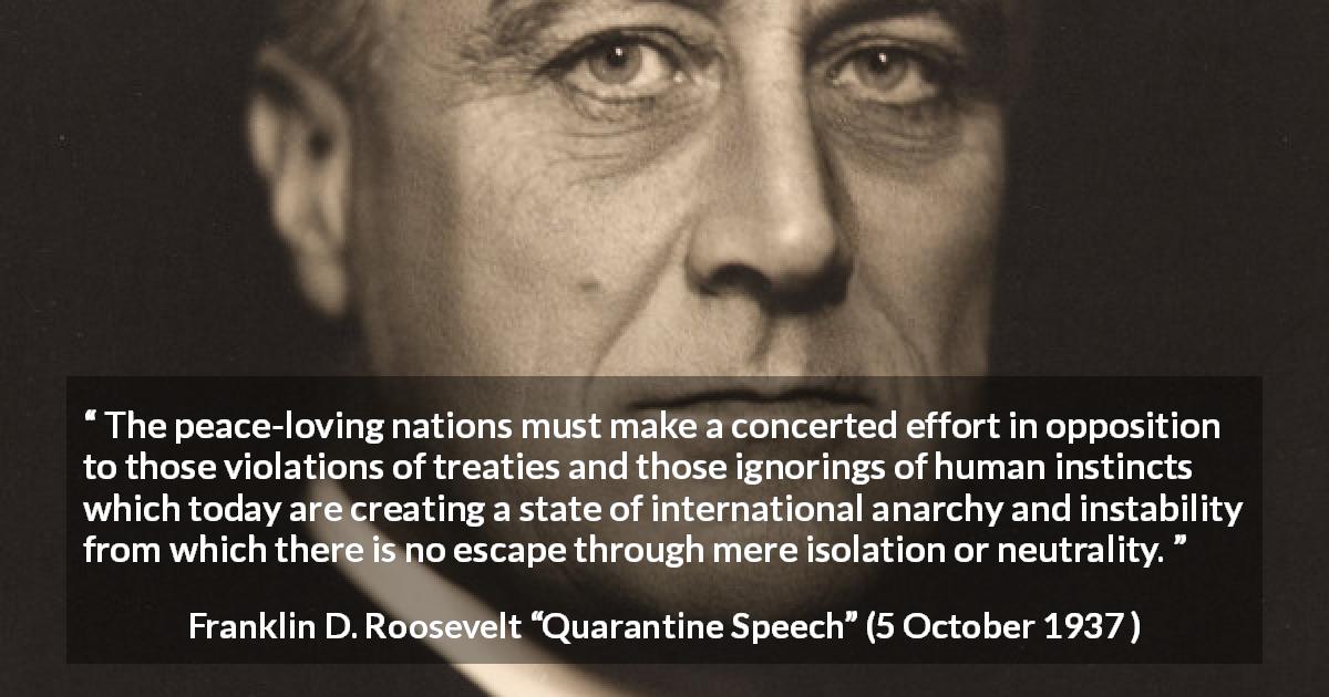 Franklin D. Roosevelt quote about peace from Quarantine Speech - The peace-loving nations must make a concerted effort in opposition to those violations of treaties and those ignorings of human instincts which today are creating a state of international anarchy and instability from which there is no escape through mere isolation or neutrality.