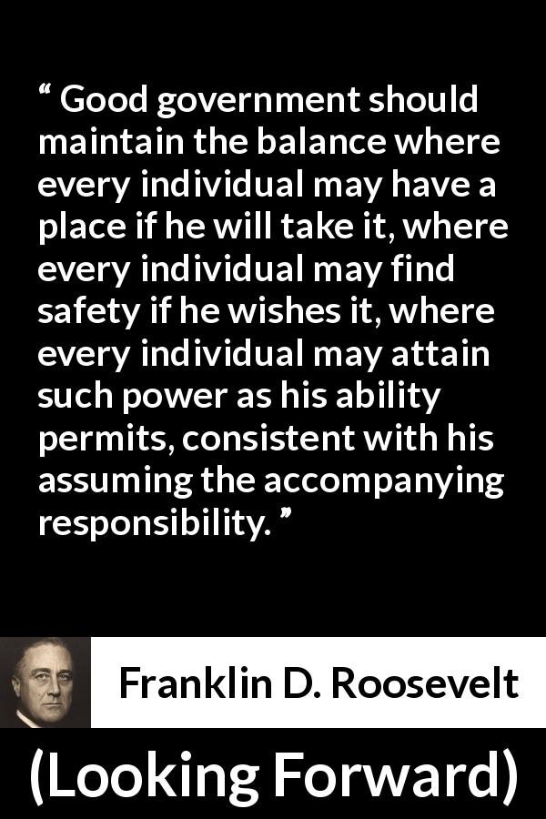Franklin D. Roosevelt quote about responsibility from Looking Forward - Good government should maintain the balance where every individual may have a place if he will take it, where every individual may find safety if he wishes it, where every individual may attain such power as his ability permits, consistent with his assuming the accompanying responsibility.