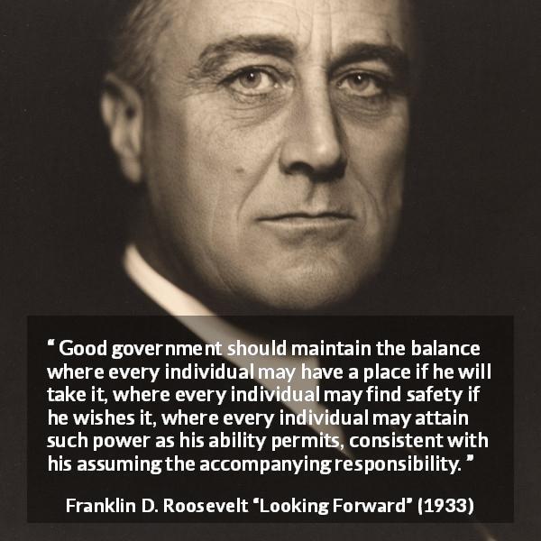 Franklin D. Roosevelt quote about responsibility from Looking Forward - Good government should maintain the balance where every individual may have a place if he will take it, where every individual may find safety if he wishes it, where every individual may attain such power as his ability permits, consistent with his assuming the accompanying responsibility.