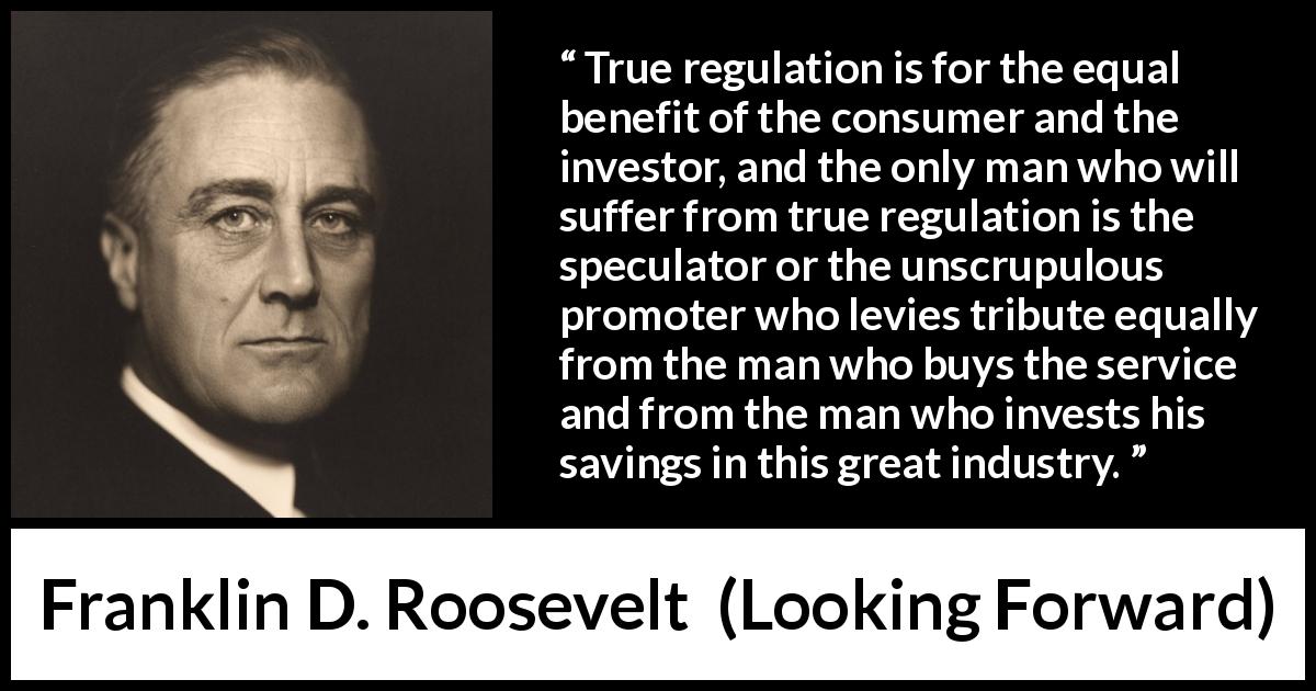 Franklin D. Roosevelt quote about speculation from Looking Forward - True regulation is for the equal benefit of the consumer and the investor, and the only man who will suffer from true regulation is the speculator or the unscrupulous promoter who levies tribute equally from the man who buys the service and from the man who invests his savings in this great industry.