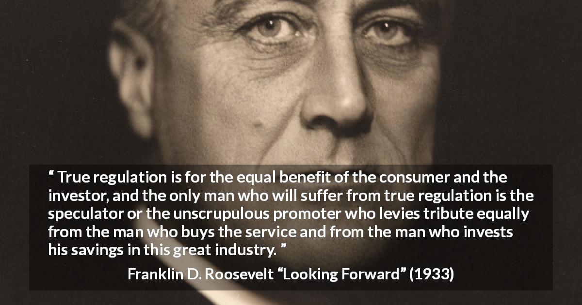 Franklin D. Roosevelt quote about speculation from Looking Forward - True regulation is for the equal benefit of the consumer and the investor, and the only man who will suffer from true regulation is the speculator or the unscrupulous promoter who levies tribute equally from the man who buys the service and from the man who invests his savings in this great industry.