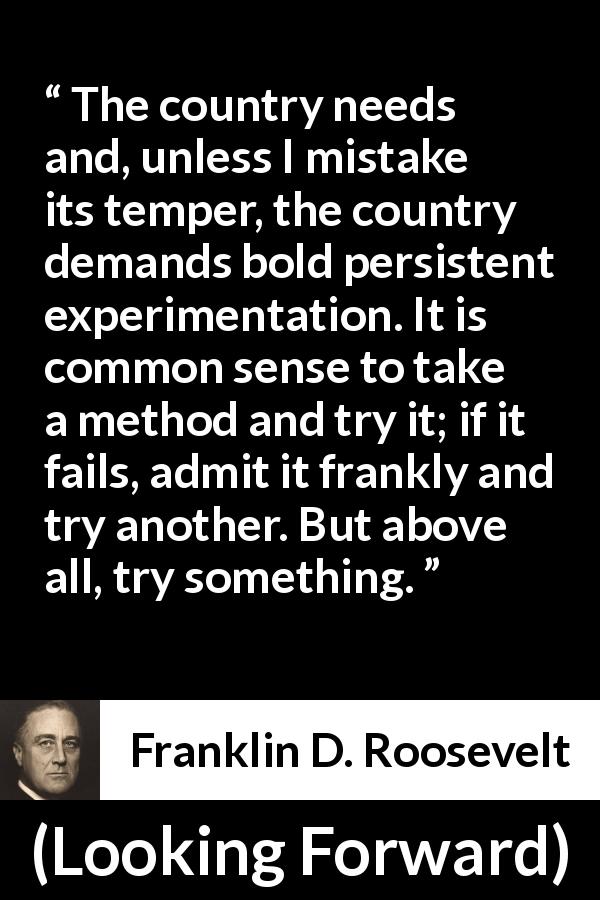 Franklin D. Roosevelt quote about trying from Looking Forward - The country needs and, unless I mistake its temper, the country demands bold persistent experimentation. It is common sense to take a method and try it; if it fails, admit it frankly and try another. But above all, try something.