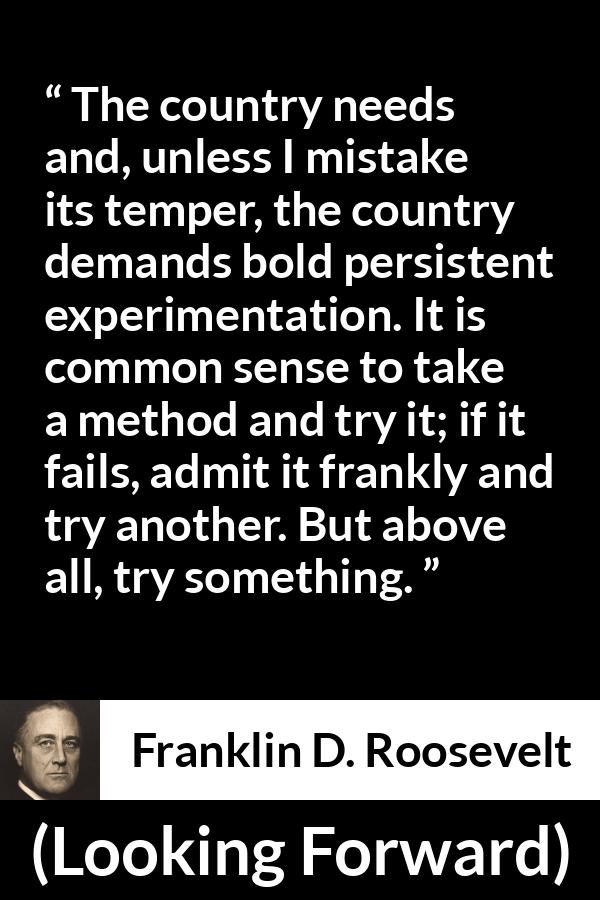 Franklin D. Roosevelt quote about trying from Looking Forward - The country needs and, unless I mistake its temper, the country demands bold persistent experimentation. It is common sense to take a method and try it; if it fails, admit it frankly and try another. But above all, try something.