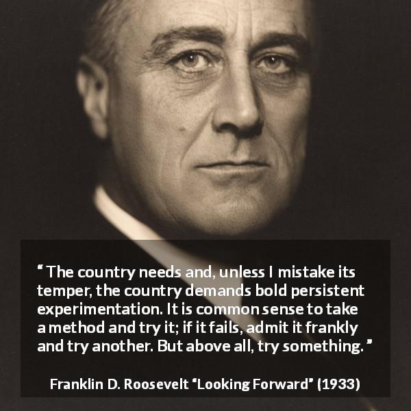 Franklin D. Roosevelt quote about trying from Looking Forward - The country needs and, unless I mistake its temper, the country demands bold persistent experimentation. It is common sense to take a method and try it; if it fails, admit it frankly and try another. But above all, try something.