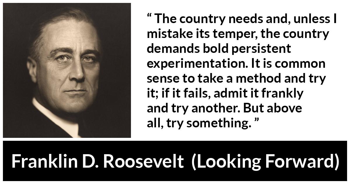 Franklin D. Roosevelt quote about trying from Looking Forward - The country needs and, unless I mistake its temper, the country demands bold persistent experimentation. It is common sense to take a method and try it; if it fails, admit it frankly and try another. But above all, try something.