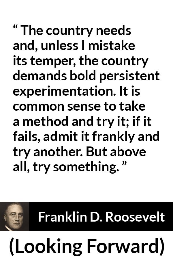 Franklin D. Roosevelt quote about trying from Looking Forward - The country needs and, unless I mistake its temper, the country demands bold persistent experimentation. It is common sense to take a method and try it; if it fails, admit it frankly and try another. But above all, try something.