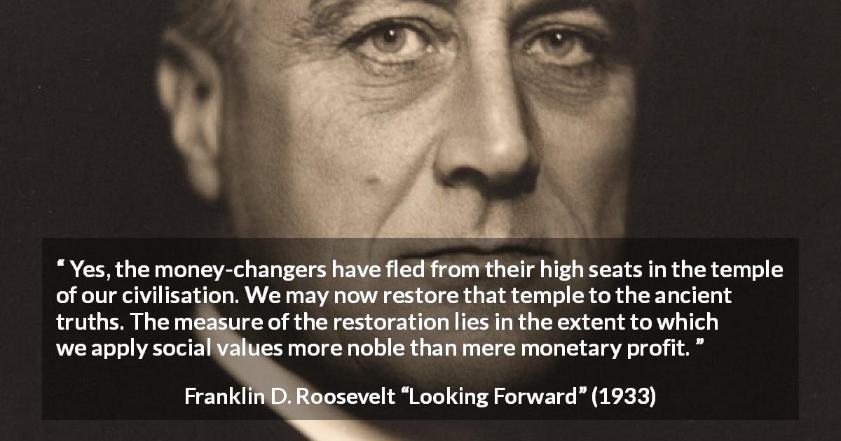 Franklin D. Roosevelt quote about value from Looking Forward - Yes, the money-changers have fled from their high seats in the temple of our civilisation. We may now restore that temple to the ancient truths. The measure of the restoration lies in the extent to which we apply social values more noble than mere monetary profit.